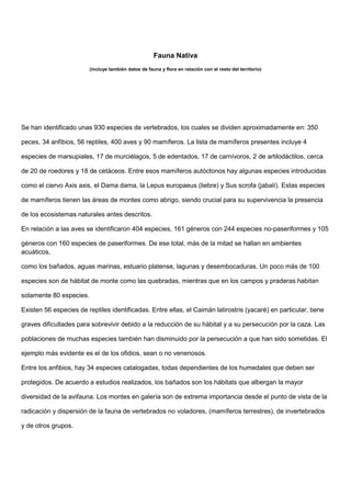 Fauna Nativa
(incluye también datos de fauna y flora en relación con el resto del territorio)
Se han identificado unas 930 especies de vertebrados, los cuales se dividen aproximadamente en: 350
peces, 34 anfibios, 56 reptiles, 400 aves y 90 mamíferos. La lista de mamíferos presentes incluye 4
especies de marsupiales, 17 de murciélagos, 5 de edentados, 17 de carnívoros, 2 de artilodáctilos, cerca
de 20 de roedores y 18 de cetáceos. Entre esos mamíferos autóctonos hay algunas especies introducidas
como el ciervo Axis axis, el Dama dama, la Lepus europaeus (liebre) y Sus scrofa (jabalí). Estas especies
de mamíferos tienen las áreas de montes como abrigo, siendo crucial para su supervivencia la presencia
de los ecosistemas naturales antes descritos.
En relación a las aves se identificaron 404 especies, 161 géneros con 244 especies no-paseriformes y 105
géneros con 160 especies de paseriformes. De ese total, más de la mitad se hallan en ambientes
acuáticos,
como los bañados, aguas marinas, estuario platense, lagunas y desembocaduras. Un poco más de 100
especies son de hábitat de monte como las quebradas, mientras que en los campos y praderas habitan
solamente 80 especies.
Existen 56 especies de reptiles identificadas. Entre ellas, el Caimán latirostris (yacaré) en particular, tiene
graves dificultades para sobrevivir debido a la reducción de su hábitat y a su persecución por la caza. Las
poblaciones de muchas especies también han disminuido por la persecución a que han sido sometidas. El
ejemplo más evidente es el de los ofidios, sean o no venenosos.
Entre los anfibios, hay 34 especies catalogadas, todas dependientes de los humedales que deben ser
protegidos. De acuerdo a estudios realizados, los bañados son los hábitats que albergan la mayor
diversidad de la avifauna. Los montes en galería son de extrema importancia desde el punto de vista de la
radicación y dispersión de la fauna de vertebrados no voladores, (mamíferos terrestres), de invertebrados
y de otros grupos.
 