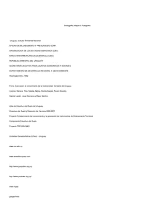 Bibliografía, Mapas & Fotografía:
Uruguay - Estudio Ambiental Nacional
OFICINA DE PLANEAMIENTO Y PRESUPUESTO (OPP)
ORGANIZACION DE LOS ESTADOS AMERICANOS (OEA)
BANCO INTERAMERICANO DE DESARROLLO (BID)
REPUBLICA ORIENTAL DEL URUGUAY
SECRETARIA EJECUTIVA PARA ASUNTOS ECONOMICOS Y SOCIALES
DEPARTAMENTO DE DESARROLLO REGIONAL Y MEDIO AMBIENTE
Washington D.C., 1992
Ficha: Avances en el conocimiento de la biodiversidad terrestre del Uruguay
Autores: Mariana Ríos, Natalia Zaldúa, Cecilia Suárez, Álvaro Soutullo,
Gabriel Laufer, Alvar Carranza y Diego Martino
Atlas de Cobertura del Suelo del Uruguay
Cobertura del Suelo y Detección de Cambios 2000-2011
Proyecto Fortalecimiento del conocimiento y la generación de Instrumentos de Ordenamiento Territorial
Componente Cobertura del Suelo
Proyecto TCP/URU/3401
Unidades Geoestadísticas (UGeo) – Uruguay
www.rau.edu.uy
www.avesdeuruguay.com
http://www.guayubira.org.uy
http://www.probides.org.uy/
www.mgap
google fotos
 