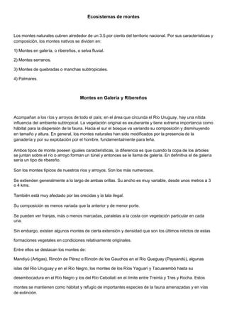 Ecosistemas de montes
Los montes naturales cubren alrededor de un 3.5 por ciento del territorio nacional. Por sus características y
composición, los montes nativos se dividen en:
1) Montes en galería, o ribereños, o selva fluvial.
2) Montes serranos.
3) Montes de quebradas o manchas subtropicales.
4) Palmares.
Montes en Galería y Ribereños
Acompañan a los ríos y arroyos de todo el país; en el área que circunda el Río Uruguay, hay una nítida
influencia del ambiente subtropical. La vegetación original es exuberante y tiene extrema importancia como
hábitat para la dispersión de la fauna. Hacia el sur el bosque va variando su composición y disminuyendo
en tamaño y altura. En general, los montes naturales han sido modificados por la presencia de la
ganadería y por su explotación por el hombre, fundamentalmente para leña.
Ambos tipos de monte poseen iguales características, la diferencia es que cuando la copa de los árboles
se juntan sobre el río o arroyo forman un túnel y entonces se le llama de galería. En definitiva el de galería
sería un tipo de ribereño.
Son los montes típicos de nuestros ríos y arroyos. Son los más numerosos.
Se extienden generalmente a lo largo de ambas orillas. Su ancho es muy variable, desde unos metros a 3
o 4 kms.
También está muy afectado por las crecidas y la tala ilegal.
Su composición es menos variada que la anterior y de menor porte.
Se pueden ver franjas, más o menos marcadas, paralelas a la costa con vegetación particular en cada
una.
Sin embargo, existen algunos montes de cierta extensión y densidad que son los últimos relictos de estas
formaciones vegetales en condiciones relativamente originales.
Entre ellos se destacan los montes de:
Mandiyú (Artigas), Rincón de Pérez o Rincón de los Gauchos en el Río Queguay (Paysandú), algunas
islas del Río Uruguay y en el Río Negro, los montes de los Ríos Yaguarí y Tacuarembó hasta su
desembocadura en el Río Negro y los del Río Cebollatí en el límite entre Treinta y Tres y Rocha. Estos
montes se mantienen como hábitat y refugio de importantes especies de la fauna amenazadas y en vías
de extinción.
 
