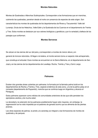 Montes Naturales
Montes de Quebradas o Manchas Subtropicales. Corresponden a las formaciones que en manchas,
cubriendo las quebradas, penetran desde el norte con presencia de especies de este origen. Son
característicos los montes de quebradas de los departamentos de Rivera y Tacuarembó: Valle del
Lunarejo, Gruta de los Helechos, Valle Edén y la Quebrada de los Cuervos en el departamento de Treinta
y Tres. Estos montes se destacan por sus valores biológicos y genéticos y por la variedad y belleza de los
paisajes que conforman.
Montes Serranos
Se ubican en las sierras del sur del país y corresponden a montes de menor altura y en
general de troncos retorcidos. Al llegar a la ladera, el monte serrano toma un aspecto más achaparrado,
que constituye el arbustal. Esos montes se encuentran en la Sierra Mahoma, en el departamento de San
José y en las sierras de los departamentos de Lavalleja, Rocha, Treinta y Tres y Cerro Largo.
Palmares
Existen dos grandes áreas cubiertas por palmares: la formada por la llamada palma butiá en los
departamentos de Rocha y Treinta y Tres, especie endémica de esta zona, y la de la palma yatay en el
noroeste (departamento de Paysandú), mancha que se continúa luego en Argentina y alcanza el
Paraguay.
Estos palmares aparecen como relictos de comunidades anteriores de las que sólo persisten los
ejemplares adultos y de mucha edad.
La densidad y la extensión de los palmares posiblemente hayan sido mayores, sin embargo, la
regeneración se ha visto impedida por el pastoreo de ganado bovino que se alimenta de las plantas
jóvenes.
Las otras especies de palmas, la pindó y la caranday se integran a las formaciones de montes de
quebrada y de parques.
 