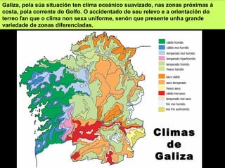 Climas
de
Galiza
Galiza, pola súa situación ten clima oceánico suavizado, nas zonas próximas á
costa, pola corrente do Golfo. O accidentado do seu relevo e a orientación do
terreo fan que o clima non sexa uniforme, senón que presente unha grande
variedade de zonas diferenciadas.
 