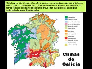 Climas
de
Galicia
Galicia, pola súa situación ten clima oceánico suavizado, nas zonas próximas á
costa, pola corrente do Golfo. O accidentado do seu relevo e a orientación do
terreo fan que o clima non sexa uniforme, senón que presente unha gran
variedade de zonas diferenciadas.
 