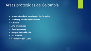 Áreas protegidas de Colombia
 Selvas húmedas transicionales de Cumaribo
 Sabanas y Humedales de Arauca
 Cinaruco
 Alto Manacacías
 Cabo Manglares
 Bosque seco del Patía
 El Cochecito
 Serranía de San Lucas
 