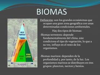 BIOMAS
Definición: son los grandes ecosistemas que
ocupan una gran zona geográfica con unas
determinadas condiciones ambientales.
Hay dos tipos de biomas:
-Biomas terrestres: depende
fundamentalmente del clima, este
condiciona el tipo de vegetación, lo que a
su vez, influye en el resto de los
organismos.
-Biomas marinos: dependen de la
profundidad y, por tanto, de la luz. Los
organismos marinos se distribuyen en tres
grupos: plancton, necton y bentos.
 