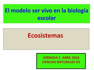 El modelo ser vivo en la biología
escolar
JORNADA 1- ABRIL 2016
CIENCIAS NATURALES IFS
Ecosistemas
 