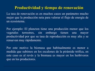 Productividad y tiempo de renovación
La tasa de renovación es en muchos casos un parámetro mucho
mejor que la producción neta para valorar el flujo de energía de
un ecosistema.

Por ejemplo: El plancton tiene una producción menor que los
vegetales terrestres, sin embargo tienen una mayor
productividad por que su tasa de reproducción es muy alta y se
renuevan muy rápidamente.

Por este motivo la biomasa que habitualmente es menor a
medida que subimos en los escalones de la pirámide trófica, en
este caso es al revés y la biomasa es mayor en los herbívoros
que en los productores.
 
