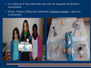 ●   Los niños de 4º han elaborado una serie de maquetas de distintos
    ecosistemas.
●   Estela, Aitana y Daby han elaborado el desierto helado y aquí nos
    lo presentan.
 