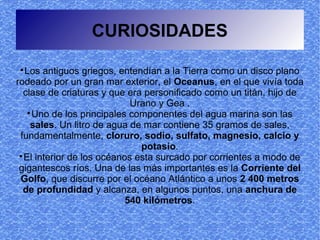 CURIOSIDADES

   Los antiguos griegos, entendían a la Tierra como un disco plano
rodeado por un gran mar exterior, el Oceanus, en el que vivía toda
  clase de criaturas y que era personificado como un titán, hijo de
                             Urano y Gea .
    
      Uno de los principales componentes del agua marina son las
     sales. Un litro de agua de mar contiene 35 gramos de sales,
 fundamentalmente, cloruro, sodio, sulfato, magnesio, calcio y
                               potasio.
 
   El interior de los océanos esta surcado por corrientes a modo de
 gigantescos ríos. Una de las más importantes es la Corriente del
 Golfo, que discurre por el océano Atlántico a unos 2 400 metros
  de profundidad y alcanza, en algunos puntos, una anchura de
                            540 kilómetros.
 