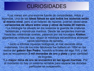 CURIOSIDADES
    
       Los mares son una enorme fuente de curiosidades, mitos y
leyendas. Una de las ideas falsas es que todos los océanos están
  al mismo nivel, pero si se helaran de repente, podrían observarse
   variaciones de altura entre unos y otros de hasta 20 metros.
    
      La mitología ha situado en los océanos la guarida de criaturas
    fantásticas y monstruos marinos. Desde las serpientes marinas
   hasta las románticas sirenas, pasando por los noruegos Kraken,
 gigantescas criaturas que, según la mitología escandinava alcanzan
                         varios kilómetros de tamaño.
       
         Junto a infinitas riquezas biológicas, el mar esconde otros
   materiales. Uno de los más fabulosos fue hallado en 1954 en los
  restos del galeón San Pedro, hundido a finales del sigo XVI, y del
 que se recuperaron 2 mil monedas de oro y plata y gran cantidad
                                   de lingotes.
 
   La mayor mina de oro se encuentra en las aguas marinas. Por
   el momento no hay un sistema rentable para separar las doradas
                          partículas en suspensión.
 