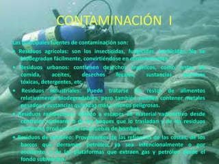 Las principales fuentes de contaminación son:
• Residuos agrícolas: son los insecticidas, fungicidas, herbicidas…No se
biodegradan fácilmente, convirtiéndose en contaminantes.
• Residuos urbanos: contienen desechos orgánicos, como restos de
comida, aceites, desechos fecales, sustancias químicas
tóxicas, detergentes, etc.
• Residuos industriales: Puede tratarse de restos de alimentos
relativamente biodegradables, pero también pueden contener metales
pesados y sustancias químicas más o menos peligrosas.
• Residuos radioactivos: debido a escapes de material radioactivo desde
centrales nucleares o de los buques que lo trasladan y de los residuos
nucleares productos de las pruebas de bombas.
• Residuos de petróleo: Provenientes de las refinerías de las costas, de los
barcos que derraman petróleo, ya sea intencionalmente o por
accidente, y de las plataformas que extraen gas y petróleo desde el
fondo submarino.
CONTAMINACIÓN I
 