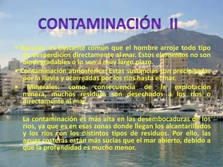 • Basuras: es bastante común que el hombre arroje todo tipo
de desperdicios directamente al mar. Estos elementos no son
biodegradables o lo son a muy largo plazo.
• Contaminación atmosférica: Estas sustancias son precipitadas
por la lluvia y acarreadas por los ríos hasta el mar.
• Minerales: como consecuencia de la explotación
minera, muchos residuos son desechados a los ríos o
directamente al mar.
La contaminación es más alta en las desembocaduras de los
ríos, ya que es en esas zonas donde llegan los alcantarillados
y los ríos con los distintos tipos de residuos. Por ello, las
aguas costeras están más sucias que el mar abierto, debido a
que la profundidad es mucho menor.
 