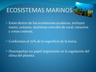 ECOSISTEMAS MARINOS
 Están dentro de los ecosistemas acuáticos, incluyen
mares, océanos, marismas arrecifes de coral, estuarios
y zonas costeras.
 Conforman el 70% de la superficie de la tierra.
 Desempeñan un papel importante en la regulación del
clima del planeta.
 