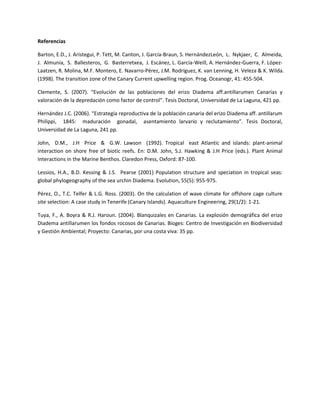 Referencias
Barton, E.D., J. Arístegui, P. Tett, M. Canton, J. García-Braun, S. HernándezLeón, L. Nykjaer, C. Almeida,
J. Almunia, S. Ballesteros, G. Basterretxea, J. Escánez, L. García-Weill, A. Hernández-Guerra, F. López-
Laatzen, R. Molina, M.F. Montero, E. Navarro-Pérez, J.M. Rodríguez, K. van Lenning, H. Veleza & K. Wilda.
(1998). The transition zone of the Canary Current upwelling region. Prog. Oceanogr, 41: 455-504.
Clemente, S. (2007). “Evolución de las poblaciones del erizo Diadema aff.antillarumen Canarias y
valoración de la depredación como factor de control”. Tesis Doctoral, Universidad de La Laguna, 421 pp.
Hernández J.C. (2006). “Estrategia reproductiva de la población canaria del erizo Diadema aff. antillarum
Philippi, 1845: maduración gonadal, asentamiento larvario y reclutamiento”. Tesis Doctoral,
Universidad de La Laguna, 241 pp.
John, D.M., J.H Price & G.W. Lawson (1992). Tropical east Atlantic and islands: plant-animal
interaction on shore free of biotic reefs. En: D.M. John, S.J. Hawking & J.H Price (eds.). Plant Animal
Interactions in the Marine Benthos. Claredon Press, Oxford: 87-100.
Lessios, H.A., B.D. Kessing & J.S. Pearse (2001) Population structure and speciation in tropical seas:
global phylogeography of the sea urchin Diadema. Evolution, 55(5): 955-975.
Pérez, O., T.C. Telfer & L.G. Ross. (2003). On the calculation of wave climate for offshore cage culture
site selection: A case study in Tenerife (Canary Islands). Aquaculture Engineering, 29(1/2): 1-21.
Tuya, F., A. Boyra & R.J. Haroun. (2004). Blanquizales en Canarias. La explosión demográfica del erizo
Diadema antillarumen los fondos rocosos de Canarias. Bioges: Centro de Investigación en Biodiversidad
y Gestión Ambiental; Proyecto: Canarias, por una costa viva: 35 pp.
 