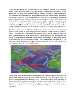 Es necesario tener en cuenta dos elementos esenciales para entender la estructura de los ecosistemas
marinos canarios. Por un lado, pese a que las Islas presentan una longitud de costa de 1.291 Km sólo
poseen 2.256 Km2 de plataforma costera (hasta los 50 metros de profundidad), que es la zona óptima
para el desarrollo de los fotoproductores de fondo (algas y fanerógamas marinas). Por ello la producción
se ve limitada en función de la extensión de la plataforma insular, diferente para cada Isla, reduciendo la
superficie habitable para las especies litorales. Sirva el caso de algunos puntos de La Palma y El Hierro,
donde los 200 metros de profundidad se encuentran a menos de 200 metros de la costa, suponiendo la
plataforma de esta última isla apenas el 4% de la superficie emergida. Sin embargo, al SO de
Fuerteventura y al NE de Lanzarote se alcanzan las máximas amplitudes de la plataforma insular (hasta
cerca de 30 Km), suponiendo está cerca de un 30% de la superficie insular en el caso de Fuerteventura.
Otro factor esencial, que va a condicionar también, en gran medida, la naturaleza marina canaria y la
disponibilidad de recursos, es la posición geográfica del archipiélago (al norte del Trópico de Cáncer y
próximo a la costa africana), lo que determina unas características oceanográficas marcadas, por un lado,
por la corriente de Canarias, aguas que llegan a las islas desde latitudes más septentrionales, que
generan un ambiente marino general más frío que el que le correspondería por la latitud que ocupan,
con temperaturas de características cálido-templadas y sin grandes variaciones estacionales (17-26°C de
rango máximo en las aguas superficiales), y que aportan un importante flujo larvario de organismos del
Atlántico occidental y norte, y del Mar Mediterráneo.
Por otra parte, deben destacarse los procesos de afloramiento (upwelling) de aguas profundas, frías,
hiposalinas y ricas en nutrientes en las costas africanas próximas, por efecto de los vientos alisios. Este
fenómeno oceanográfico genera un gradiente térmico y salino de este a oeste, lo que origina que las
aguas de las islas orientales sean menos cálidas que las de las islas occidentales. A diferencia de las
aguas costeras africanas, de gran productividad, las aguas canarias son de tipo oceánico, más pobres en
nutrientes y, por tanto, con una menor productividad, características éstas propias de las aguas
oligotróficas.
 