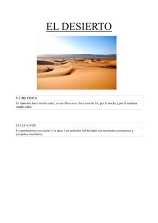 EL DESIERTO




MEDIO FISICO
Es terrrestre hace mucho calor ,es un clima seco ,hace mucho frio por la noche y por la mañana
mucho calor.




SERES VIVOS
Los productores son cactus y la yuca. Los animales del desierto son serpientes,escorpiones y
pequeños mamiferos.
 
