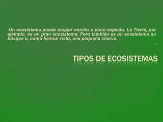 Un ecosistema puede ocupar mucho o poco espacio. La Tierra, por
ejemplo, es un gran ecosistema. Pero también es un ecosistema un
bosque o, como hemos visto, una pequeña charca.
                                                               .


                            TIPOS DE ECOSISTEMAS
 