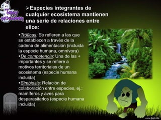 Especies integrantes de
   cualquier ecosistema mantienen
   una serie de relaciones entre
   ellos:
Tróficas: Se refieren a las que
se establecen a través de la
cadena de alimentación (incluida
la especie humana, omnívora)
De competencia: Una de las +
importantes y se refiere a
motivos territoriales de un
ecosistema (especie humana
incluida)
Simbiosis: Relación de
colaboración entre especies, ej.:
mamíferos y aves para
desparasitarlos (especie humana
incluida)
 