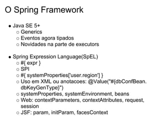 O Spring Framework
 Java SE 5+
    Generics
    Eventos agora tipados
    Novidades na parte de executors

 Spring Expression Language(SpEL)
    #{ expr }
    SPI
    #{ systemProperties['user.region'] }
    Uso em XML ou anotacoes: @Value("#{dbConfBean.
    dbKeyGenType}")
    systemProperties, systemEnvironment, beans
    Web: contextParameters, contextAttributes, request,
    session
    JSF: param, initParam, facesContext
 