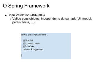 O Spring Framework
 Bean Validation (JSR-303)
    Valide seus objetos, independente da camada(UI, model,
    persistencia, ...)


          public class PersonForm {

              @NotNull
              @Size(max=64)
              @Min(20)
              private String name;

          }
 