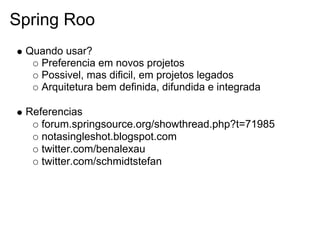 Spring Roo
 Quando usar?
   Preferencia em novos projetos
   Possivel, mas dificil, em projetos legados
   Arquitetura bem definida, difundida e integrada

 Referencias
    forum.springsource.org/showthread.php?t=71985
    notasingleshot.blogspot.com
    twitter.com/benalexau
    twitter.com/schmidtstefan
 