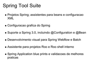 Spring Tool Suite
  Projetos Spring; assistentes para beans e configuracao
  XML

  Configuracao grafica do Spring

  Suporte a Spring 3.0, incluindo @Configuration e @Bean

  Desenvolvimento visual para Spring Webflow e Batch

  Assistente para projetos Roo e Roo shell interno

  Spring Application blue prints e validacoes de melhores
  praticas
 