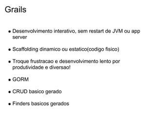 Grails

  Desenvolvimento interativo, sem restart de JVM ou app
  server

  Scaffolding dinamico ou estatico(codigo fisico)

  Troque frustracao e desenvolvimento lento por
  produtividade e diversao!

  GORM

  CRUD basico gerado

  Finders basicos gerados
 