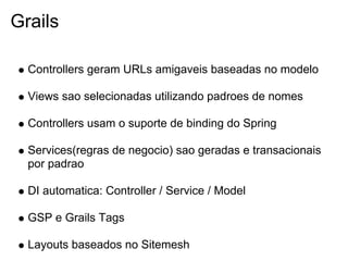 Grails

  Controllers geram URLs amigaveis baseadas no modelo

  Views sao selecionadas utilizando padroes de nomes

  Controllers usam o suporte de binding do Spring

  Services(regras de negocio) sao geradas e transacionais
  por padrao

  DI automatica: Controller / Service / Model

  GSP e Grails Tags

  Layouts baseados no Sitemesh
 