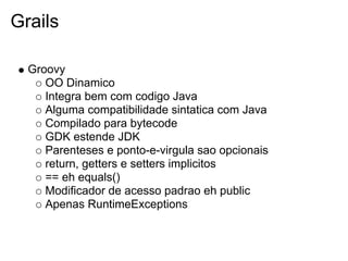 Grails

  Groovy
     OO Dinamico
     Integra bem com codigo Java
     Alguma compatibilidade sintatica com Java
     Compilado para bytecode
     GDK estende JDK
     Parenteses e ponto-e-virgula sao opcionais
     return, getters e setters implicitos
     == eh equals()
     Modificador de acesso padrao eh public
     Apenas RuntimeExceptions
 