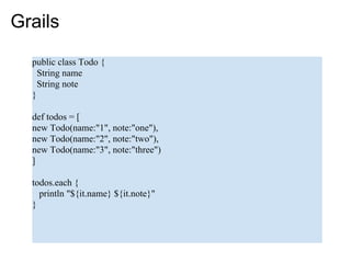Grails
  public class Todo {
    String name
    String note
  }

  def todos = [
  new Todo(name:"1", note:"one"),
  new Todo(name:"2", note:"two"),
  new Todo(name:"3", note:"three")
  ]

  todos.each {
    println "${it.name} ${it.note}"
  }
 