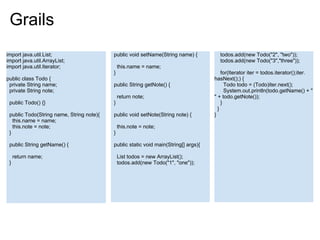 Grails
import java.util.List;                    public void setName(String name) {          todos.add(new Todo("2", "two"));
import java.util.ArrayList;                                                           todos.add(new Todo("3","three"));
import java.util.Iterator;                    this.name = name;
                                          }                                             for(Iterator iter = todos.iterator();iter.
public class Todo {                                                                 hasNext();) {
 private String name;                     public String getNote() {                       Todo todo = (Todo)iter.next();
 private String note;                                                                     System.out.println(todo.getName() + "
                                              return note;                          " + todo.getNote());
 public Todo() {}                         }                                             }
                                                                                      }
 public Todo(String name, String note){   public void setNote(String note) {        }
   this.name = name;
   this.note = note;                          this.note = note;
 }                                        }

 public String getName() {                public static void main(String[] args){

     return name;                             List todos = new ArrayList();
 }                                            todos.add(new Todo("1", "one"));
 