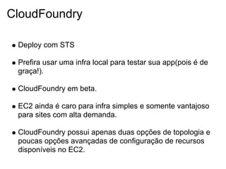 CloudFoundry

 Deploy com STS

 Prefira usar uma infra local para testar sua app(pois é de
 graça!).

 CloudFoundry em beta.

 EC2 ainda é caro para infra simples e somente vantajoso
 para sites com alta demanda.

 CloudFoundry possui apenas duas opções de topologia e
 poucas opções avançadas de configuração de recursos
 disponíveis no EC2.
 