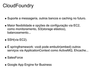 CloudFoundry

 Suporte a messageria, outros bancos e caching no futuro.

 Maior flexibilidade e opções de configuração via EC2,
 como monitoramento, S3(storage elástico),
 balanceamento...

 SSH(via EC2).

 É springframework: você pode embutir(embed) outros
 serviços via ApplicationContext como ActiveMQ, Ehcache...

 SalesForce

 Google App Engine for Business
 