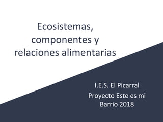 Ecosistemas,
componentes y
relaciones alimentarias
I.E.S. El Picarral
Proyecto Este es mi
Barrio 2018
 