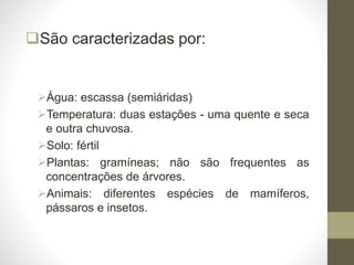 São caracterizadas por:
Água: escassa (semiáridas)
Temperatura: duas estações - uma quente e seca
e outra chuvosa.
Solo: fértil
Plantas: gramíneas; não são frequentes as
concentrações de árvores.
Animais: diferentes espécies de mamíferos,
pássaros e insetos.
 