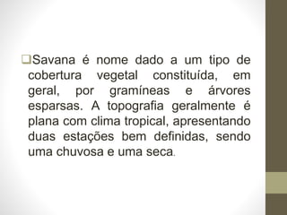 Savana é nome dado a um tipo de
cobertura vegetal constituída, em
geral, por gramíneas e árvores
esparsas. A topografia geralmente é
plana com clima tropical, apresentando
duas estações bem definidas, sendo
uma chuvosa e uma seca.
 