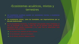 -Ecosistemas acuáticos, mixtos y
terrestres
 Los ecosistemas acuáticos pueden ser ecosistemas marinos o ecosistemas
acuáticos continentales.
 Los ecosistemas mixtos, como los humedales, son importantísimos por su
elevada biodiversidad.
 En los ecosistemas terrestres, se distinguen tres grandes zonas climáticas: la
fría ,la templada y la cálida. Cada una de las grandes zonas climáticas
terrestres tiene ciertas condiciones y en cada una se desarrollan unos
ecosistemas característicos.
 En las zonas frías ,desiertos de hielo o polares.
 En las templadas aparecen los bosques.
 En las cálidas, desiertos, sabanas y selvas
 