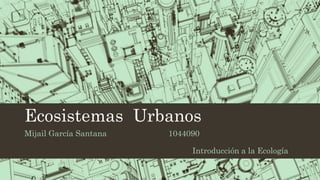 Ecosistemas Urbanos 
Mijail García Santana 1044090 
Introducción a la Ecología 
 