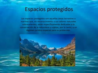 Espacios protegidos
Los espacios protegidos son aquellas áreas terrestres o
marinas que, en reconocimiento a sus valores naturales
sobresalientes, están específicamente dedicadas a la
conservación de la naturaleza y sujetas, por lo tanto, a un
régimen jurídico especial para su protección.
 