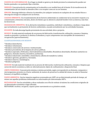 FUENTES DE CONTAMINACION: Es el lugar en donde se genera y de donde proviene la contaminación pueden ser
fuentes puntuales o no puntuales fijas o móviles.
INMISION: Concentración de contaminantes en la atmosfera a ser medido fuera de la fuente. Es la transferencia de
contaminantes del aire desde la atmosfera libre a un receptor como ser un ser humano.
EMICION: Descarga indirecta o directa a la atmosfera, de cualquier sustancia en cualquiera de sus estados físicos o
descarga de energía en cualquiera de sus formas.
CALIDAD AMBIENTAL: Es el mantenimiento de los factores ambientales en condiciones tal se encuentre respecto a su
contaminante y elementos extraños, dentro de límites que no afecten la salud del hombre h de su entorno y más bien
los favorezcan.
DEGRADACION AMBIENTAL: Es la afectación instantánea o paulatina, individual o simultánea, a mediano o largo plazo
que normalmente es permanente de factores ambientales, causada normalmente por las actividades humanas.
EFLUENTE: Es toda descarga liquida proveniente de una actividad, obra o proyecto.
RESIDUO: Es todo material resultante de un proceso de fabricación, transformación, utilización, consumo o limpieza,
cuando su poseedor o productor lo destina al abandono y cuyos componentes son susceptibles de tratamiento o
recuperación (aprovechamiento).
CLASIFICACION BASICA DE RESIDUO
* Residuos domiciliarios.
* Residuos voluminosos.
* Residuos comerciales de servicio e institucionales
* Residuos procedentes de la limpieza de aéreas públicas.
* Residuos especiales. (Vehículos y electrodomésticos desechables, Neumáticos desechados, Residuos sanitarios no
peligrosos, Animales muertos, Escombros, Jardinería).
* Residuos industriales asimilables a domiciliarios. (Restos de mataderos. Lodos).
* Residuos agrícolas, ganaderos y forestales.
* Residuos mineros y metalúrgicos.
* Residuos peligrosos
DESECHO: Es todo material resultante de un proceso de fabricación, trasformación utilización, consumo o limpieza que
carece de interés económico y debe ser alternativamente objeto de confinamiento o disposición final.
LÍMITE PERMISIBLE: Concentración máxima o mínima permitida, según corresponda de un elemento, compuesto o
microorganismo presente en el factor ambiental, de manera de preservar la calidad del mismo, la salud, el bienestar
humano y el equilibrio ecológico.
PASIVO AMBIENTAL: Son los impactos negativos ocasionados por AOP's en un determinado periodo de tiempo, así
mismo son aquellos problemas ambientales no solucionados por determinadas AOP's.
RESTAURACION: Son las actividades y obras realizadas con el fin de restituir al máximo las condiciones originales de
un determinado ecosistema o lugar afectado.
RESTAURAR: recobrar, recuperar, reparar poner nuevamente en su primitivo estado.
 