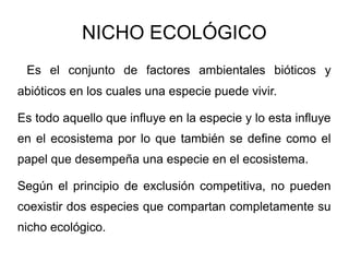 NICHO ECOLÓGICO
 Es el conjunto de factores ambientales bióticos y
abióticos en los cuales una especie puede vivir.

Es todo aquello que influye en la especie y lo esta influye
en el ecosistema por lo que también se define como el
papel que desempeña una especie en el ecosistema.

Según el principio de exclusión competitiva, no pueden
coexistir dos especies que compartan completamente su
nicho ecológico.
 