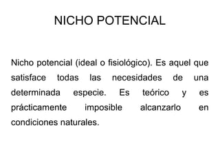 NICHO POTENCIAL


Nicho potencial (ideal o fisiológico). Es aquel que
satisface   todas    las   necesidades     de     una
determinada     especie.    Es   teórico      y    es
prácticamente       imposible    alcanzarlo        en
condiciones naturales.
 