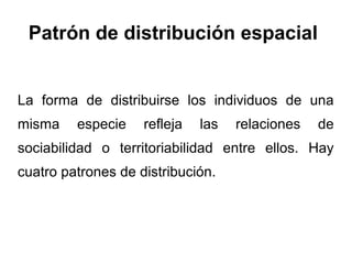 Patrón de distribución espacial


La forma de distribuirse los individuos de una
misma    especie    refleja   las   relaciones   de
sociabilidad o territoriabilidad entre ellos. Hay
cuatro patrones de distribución.
 