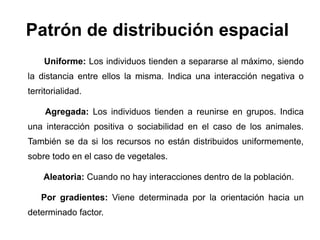 Patrón de distribución espacial
    Uniforme: Los individuos tienden a separarse al máximo, siendo
la distancia entre ellos la misma. Indica una interacción negativa o
territorialidad.

     Agregada: Los individuos tienden a reunirse en grupos. Indica
una interacción positiva o sociabilidad en el caso de los animales.
También se da si los recursos no están distribuidos uniformemente,
sobre todo en el caso de vegetales.

    Aleatoria: Cuando no hay interacciones dentro de la población.

   Por gradientes: Viene determinada por la orientación hacia un
determinado factor.
 