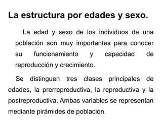 La estructura por edades y sexo.
       La edad y sexo de los individuos de una
  población son muy importantes para conocer
  su      funcionamiento   y    capacidad     de
  reproducción y crecimiento.

  Se distinguen tres clases principales de
edades, la prerreproductiva, la reproductiva y la
postreproductiva. Ambas variables se representan
mediante pirámides de población.
 
