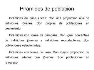 Pirámides de población
   Pirámides de base ancha: Con una proporción alta de
individuos     jóvenes.    Son    propias   de    poblaciones   en
crecimiento.

   Pirámides con forma de campana: Con igual porcentaje
de individuos jóvenes y individuos reproductores. Son
poblaciones estacionarias.

   Pirámides con forma de urna: Con mayor proporción de
individuos     adultos    que    jóvenes.   Son   poblaciones   en
retroceso.
 