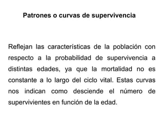 Patrones o curvas de supervivencia



Reflejan las características de la población con
respecto a la probabilidad de supervivencia a
distintas edades, ya que la mortalidad no es
constante a lo largo del ciclo vital. Estas curvas
nos indican como desciende el número de
supervivientes en función de la edad.
 