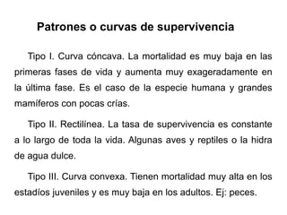 Patrones o curvas de supervivencia

   Tipo I. Curva cóncava. La mortalidad es muy baja en las
primeras fases de vida y aumenta muy exageradamente en
la última fase. Es el caso de la especie humana y grandes
mamíferos con pocas crías.

   Tipo II. Rectilínea. La tasa de supervivencia es constante
a lo largo de toda la vida. Algunas aves y reptiles o la hidra
de agua dulce.

   Tipo III. Curva convexa. Tienen mortalidad muy alta en los
estadíos juveniles y es muy baja en los adultos. Ej: peces.
 