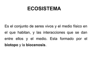 ECOSISTEMA


Es el conjunto de seres vivos y el medio físico en
el que habitan, y las interacciones que se dan
entre ellos y el medio. Esta formado por el
biotopo y la biocenosis.
 