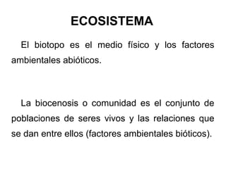 ECOSISTEMA
  El biotopo es el medio físico y los factores
ambientales abióticos.



  La biocenosis o comunidad es el conjunto de
poblaciones de seres vivos y las relaciones que
se dan entre ellos (factores ambientales bióticos).
 