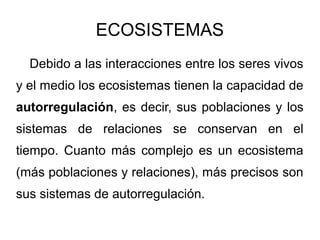 ECOSISTEMAS
  Debido a las interacciones entre los seres vivos
y el medio los ecosistemas tienen la capacidad de
autorregulación, es decir, sus poblaciones y los
sistemas de relaciones se conservan en el
tiempo. Cuanto más complejo es un ecosistema
(más poblaciones y relaciones), más precisos son
sus sistemas de autorregulación.
 
